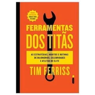 FERRAMENTAS DOS TITÃS - AS ESTRATÉGIAS, HÁBITOS E ROTINAS DE BILIONÁRIOS, CELEBRIDADES E ATLETAS DE ELITE
